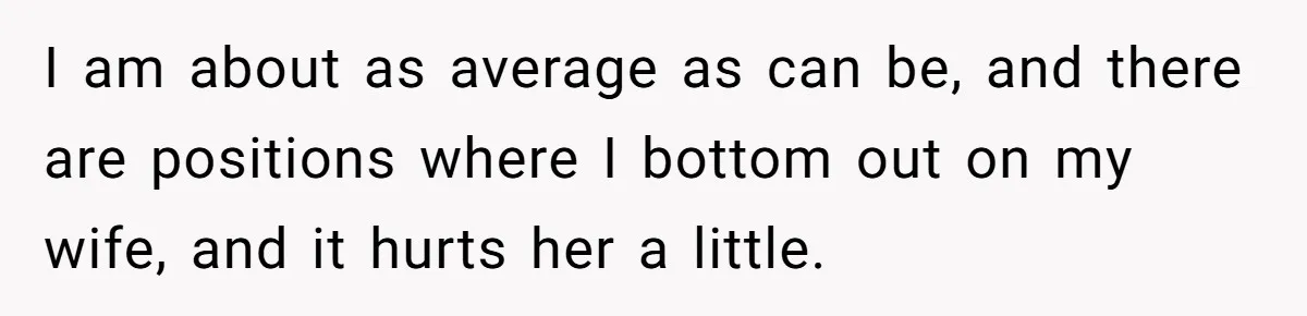 I am about as average as can be, and there are positions where I bottom out on my wife, and it hurts her a little.