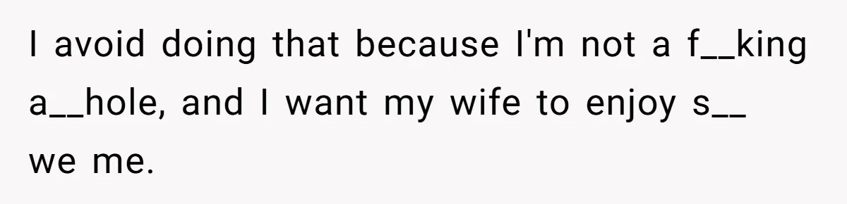 I avoid doing that because I'm not a f__king a__hole, and I want my wife to enjoy s__ we me.