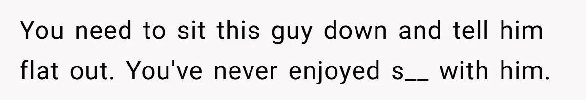 You need to sit this guy down and tell him flat out. You've never enjoyed s__ with him.