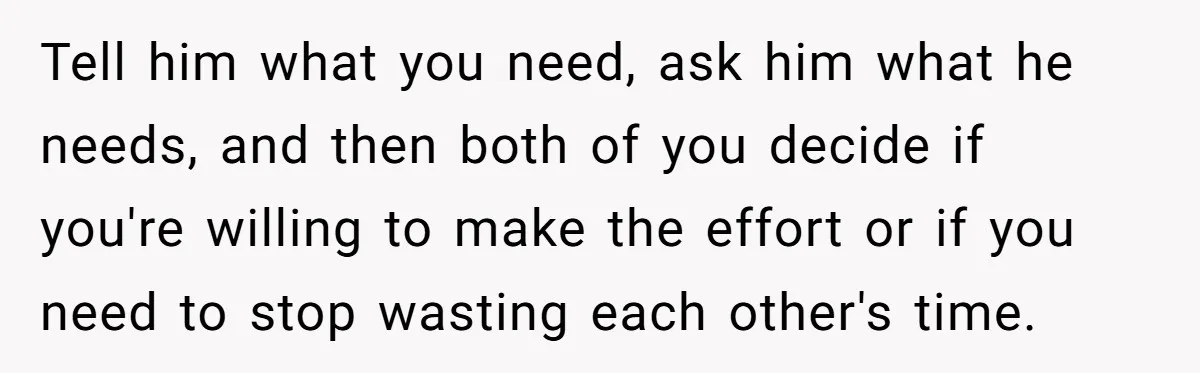 Tell him what you need, ask him what he needs, and then both of you decide if you're willing to make the effort or if you need to stop wasting...