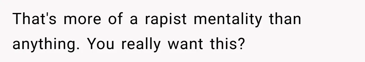 That's more of a rapist mentality than anything. You really want this?