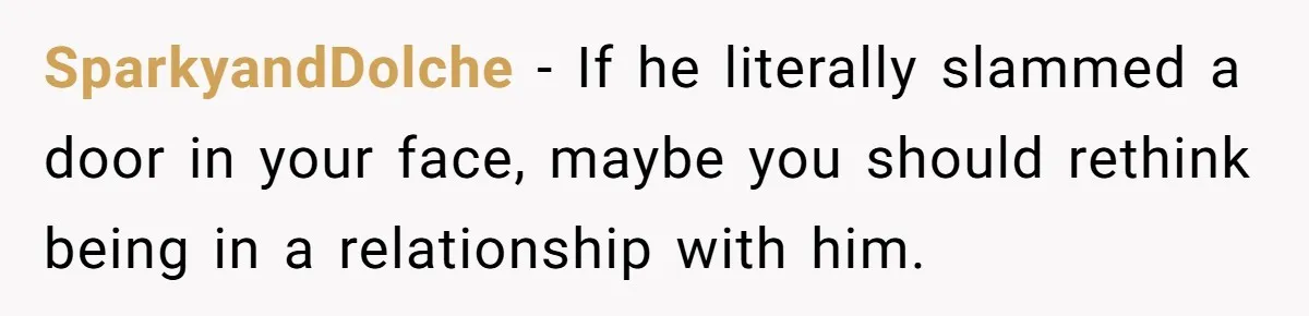SparkyandDolche − If he literally slammed a door in your face, maybe you should rethink being in a relationship with him.