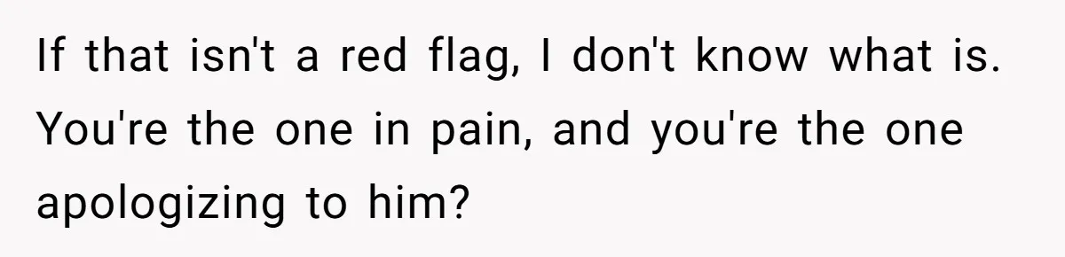 If that isn't a red flag, I don't know what is. You're the one in pain, and you're the one apologizing to him?