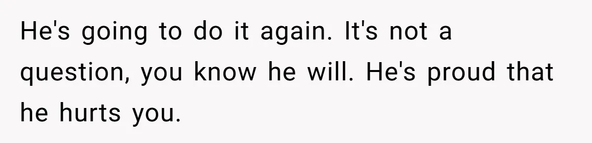 He's going to do it again. It's not a question, you know he will. He's proud that he hurts you.