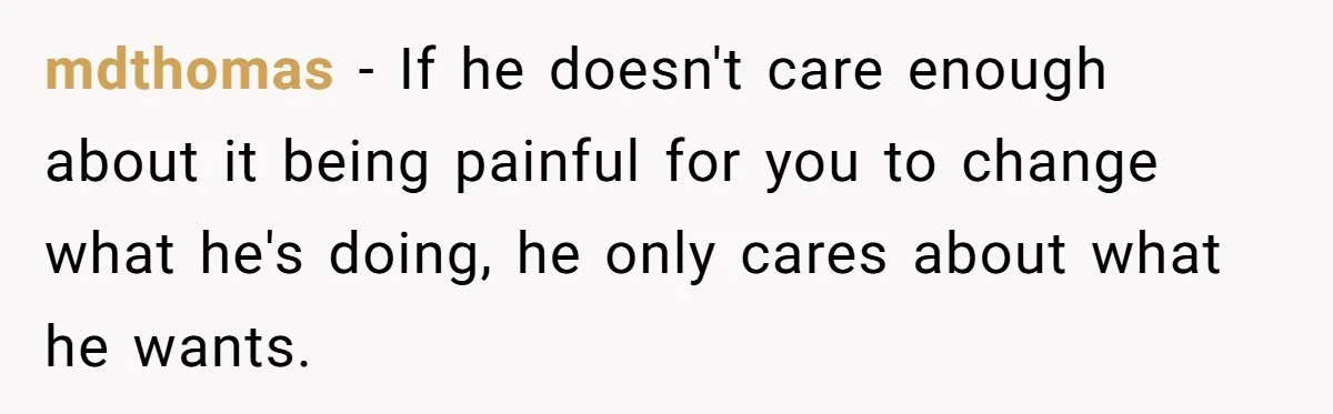 mdthomas − If he doesn't care enough about it being painful for you to change what he's doing, he only cares about what he wants.