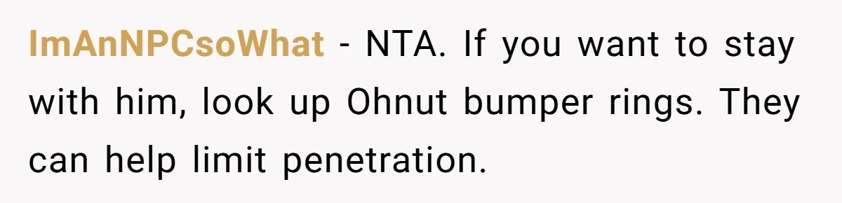 ImAnNPCsoWhat − NTA. If you want to stay with him, look up Ohnut bumper rings. They can help limit penetration.