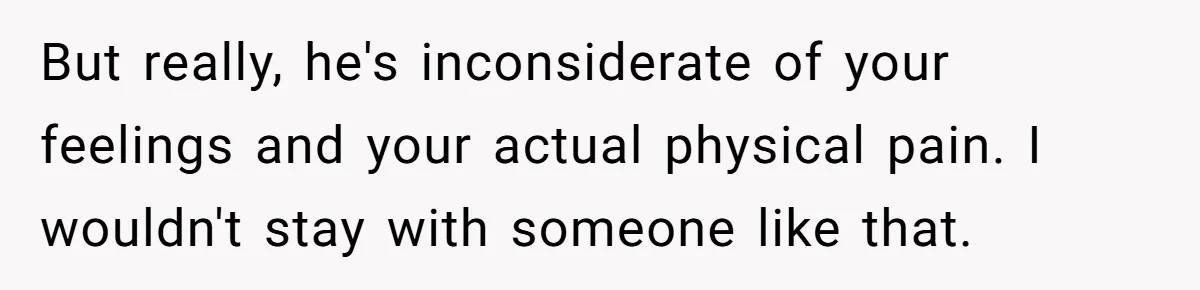 But really, he's inconsiderate of your feelings and your actual physical pain. I wouldn't stay with someone like that.
