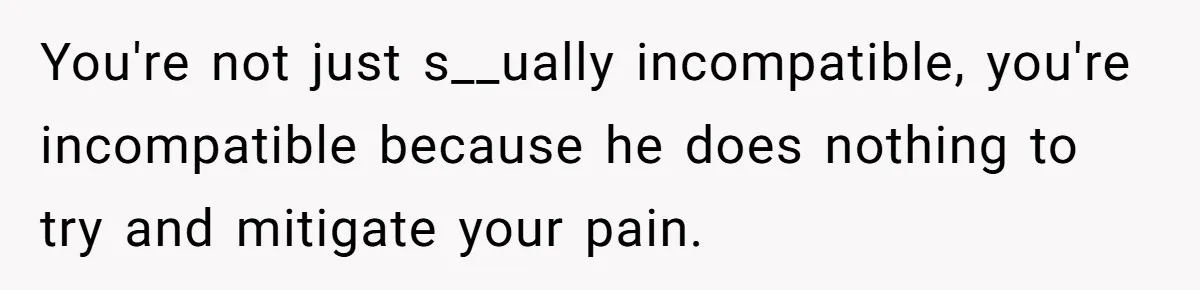 You're not just s__ually incompatible, you're incompatible because he does nothing to try and mitigate your pain.