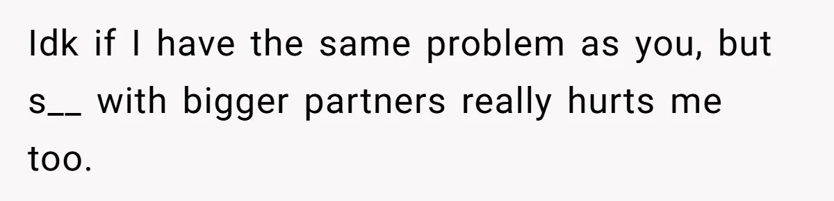 Idk if I have the same problem as you, but s__ with bigger partners really hurts me too.