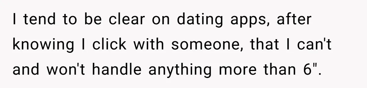 I tend to be clear on dating apps, after knowing I click with someone, that I can't and won't handle anything more than 6".