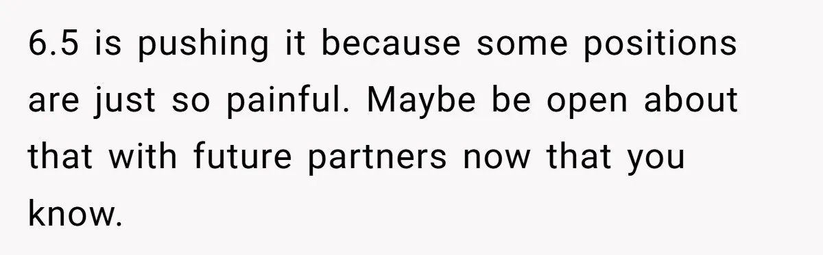 6.5 is pushing it because some positions are just so painful. Maybe be open about that with future partners now that you know.
