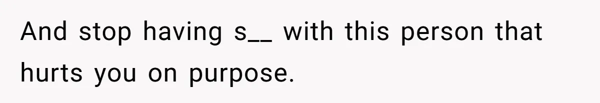 And stop having s__ with this person that hurts you on purpose.