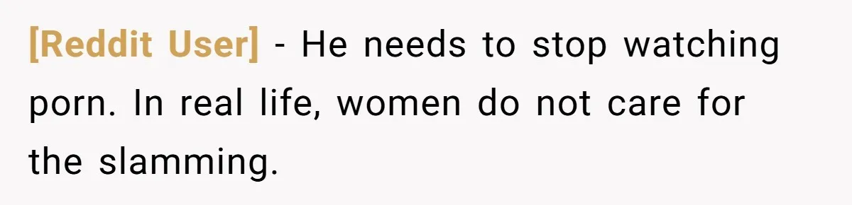 [Reddit User] − He needs to stop watching porn. In real life, women do not care for the slamming.