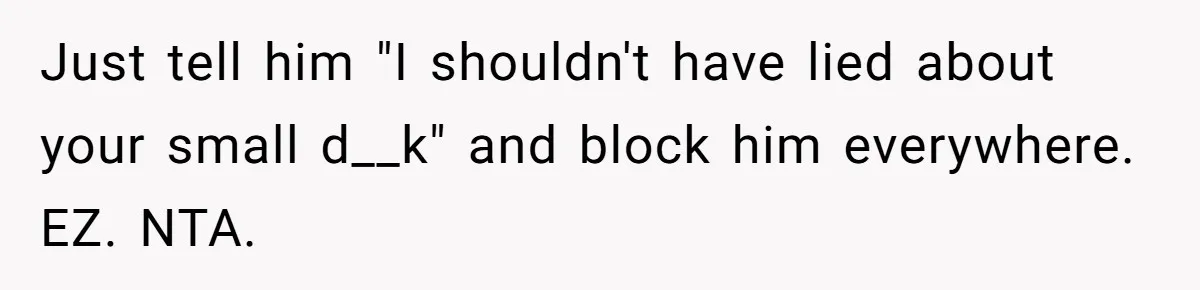 Just tell him "I shouldn't have lied about your small d__k" and block him everywhere. EZ. NTA.