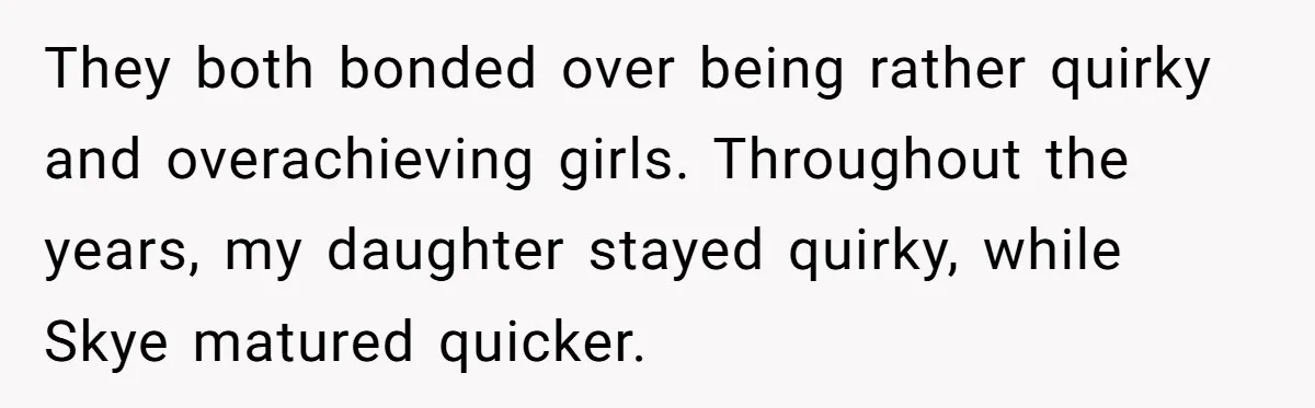 They both bonded over being rather quirky and overachieving girls. Throughout the years, my daughter stayed quirky, while Skye matured quicker.