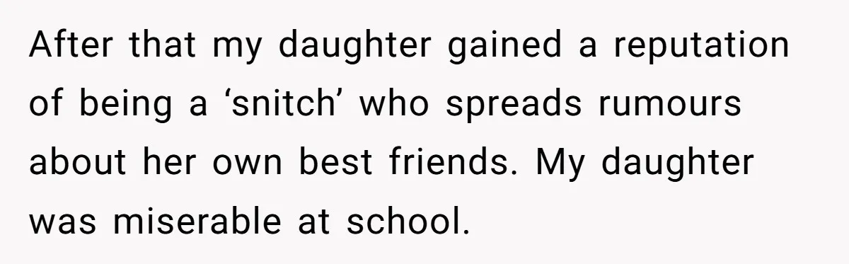 After that my daughter gained a reputation of being a ‘snitch’ who spreads rumours about her own best friends. My daughter was miserable at school.