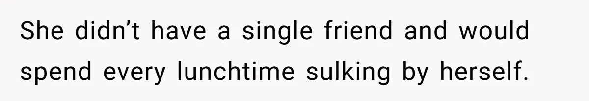 She didn’t have a single friend and would spend every lunchtime sulking by herself.