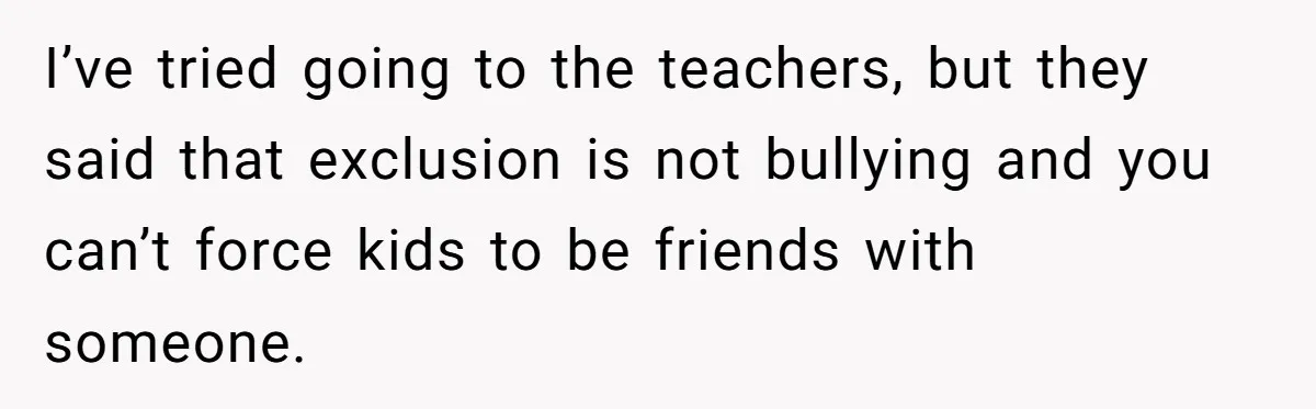 I’ve tried going to the teachers, but they said that exclusion is not bullying and you can’t force kids to be friends with someone.