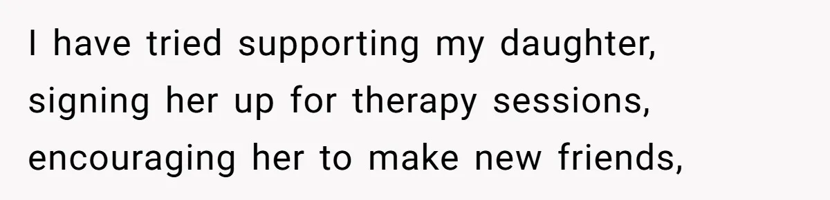 I have tried supporting my daughter, signing her up for therapy sessions, encouraging her to make new friends,