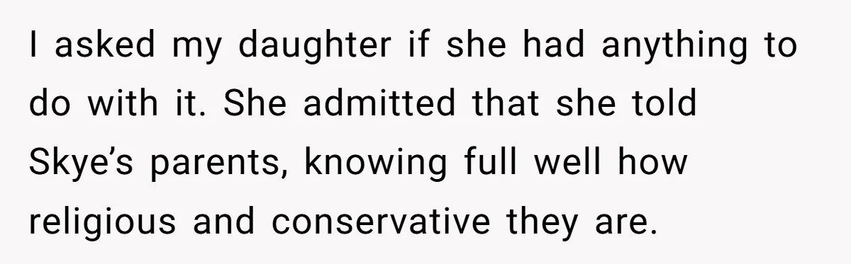 I asked my daughter if she had anything to do with it. She admitted that she told Skye’s parents, knowing full well how religious and conservative they are.