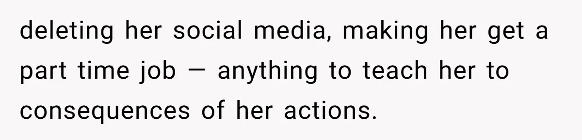 deleting her social media, making her get a part time job — anything to teach her to consequences of her actions.