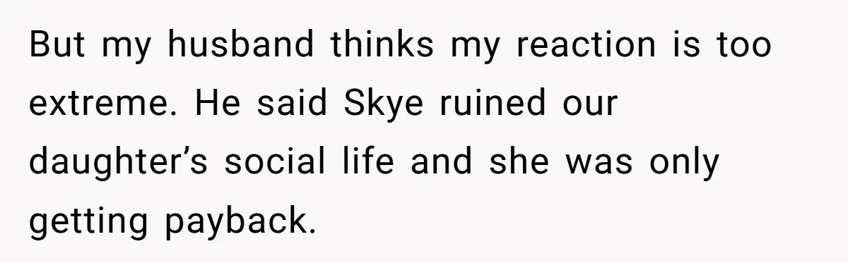 But my husband thinks my reaction is too extreme. He said Skye ruined our daughter’s social life and she was only getting payback.