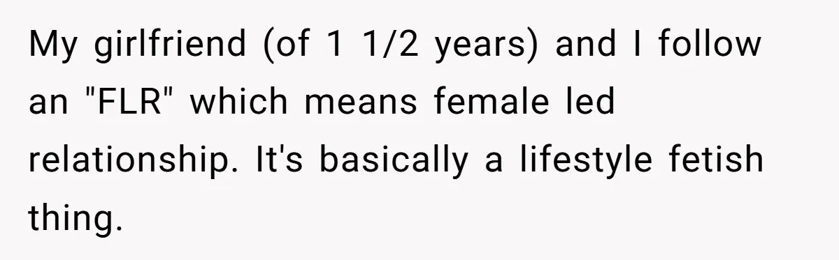 My girlfriend (of 1 1/2 years) and I follow an "FLR" which means female led relationship. It's basically a lifestyle fetish thing.