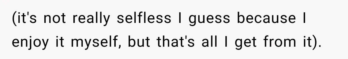 (it's not really selfless I guess because I enjoy it myself, but that's all I get from it).