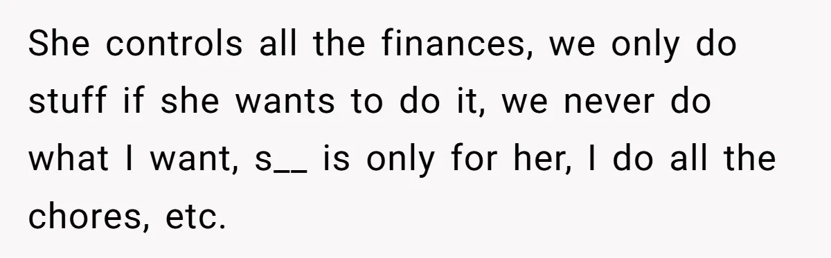She controls all the finances, we only do stuff if she wants to do it, we never do what I want, s__ is only for her, I do all the...