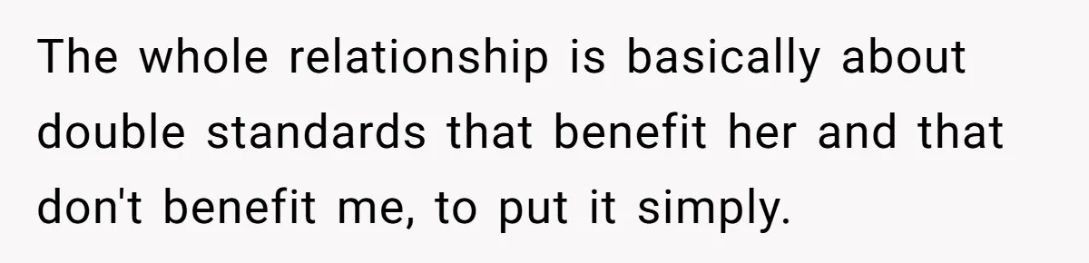 The whole relationship is basically about double standards that benefit her and that don't benefit me, to put it simply.