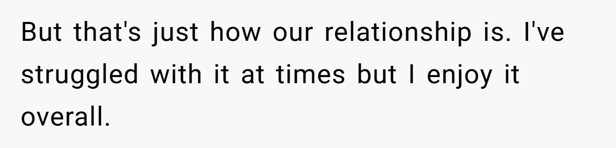 But that's just how our relationship is. I've struggled with it at times but I enjoy it overall.
