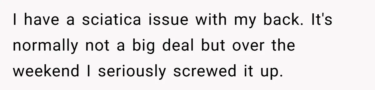 I have a sciatica issue with my back. It's normally not a big deal but over the weekend I seriously screwed it up.