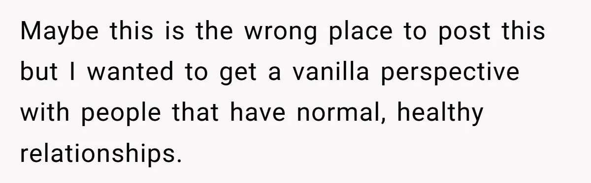 Maybe this is the wrong place to post this but I wanted to get a vanilla perspective with people that have normal, healthy relationships.