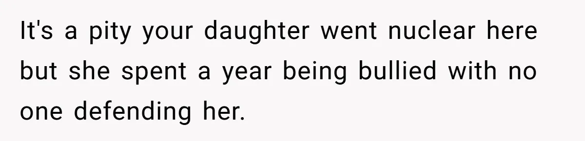 It's a pity your daughter went nuclear here but she spent a year being bullied with no one defending her.