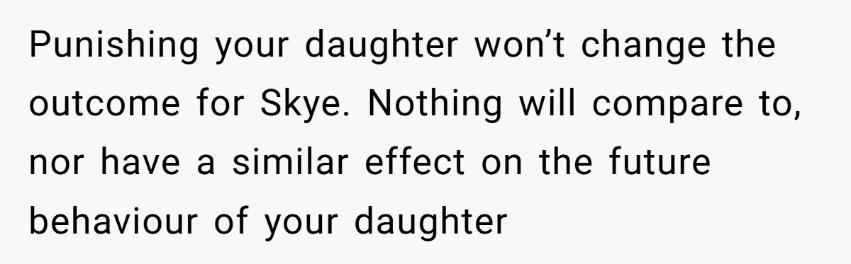 Punishing your daughter won’t change the outcome for Skye. Nothing will compare to, nor have a similar effect on the future behaviour of your daughter