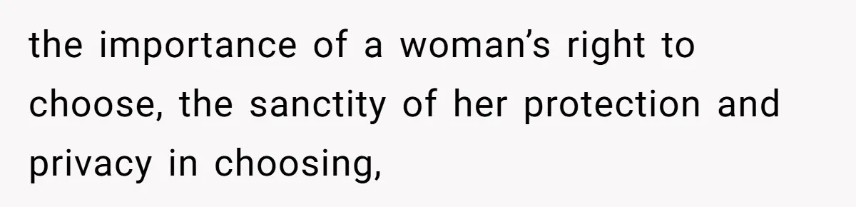 the importance of a woman’s right to choose, the sanctity of her protection and privacy in choosing,