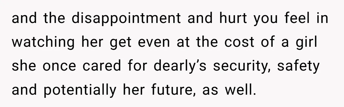 and the disappointment and hurt you feel in watching her get even at the cost of a girl she once cared for dearly’s security, safety and potentially her future, as...