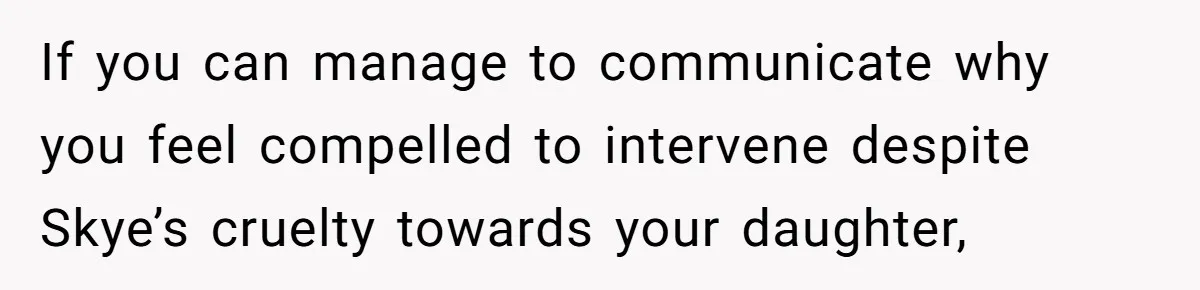 If you can manage to communicate why you feel compelled to intervene despite Skye’s cruelty towards your daughter,