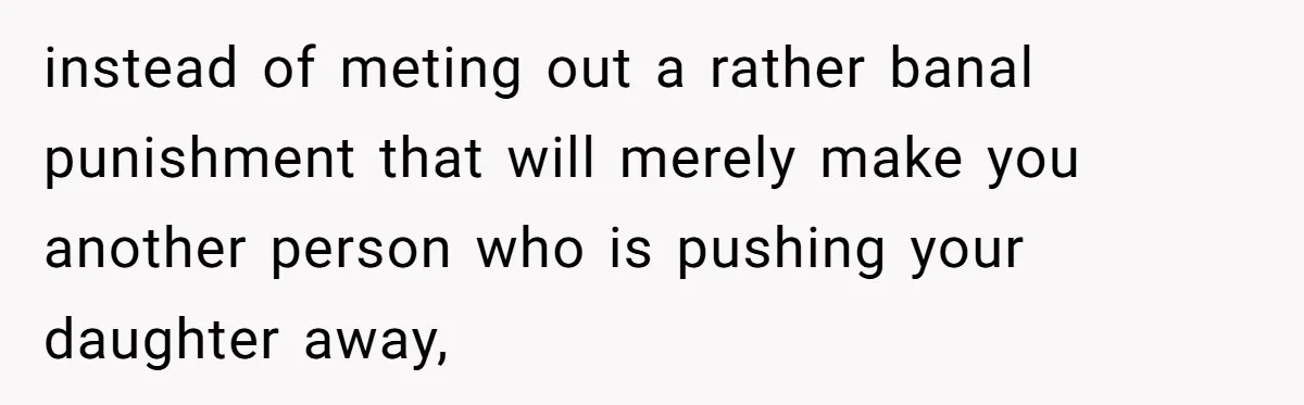 instead of meting out a rather banal punishment that will merely make you another person who is pushing your daughter away,