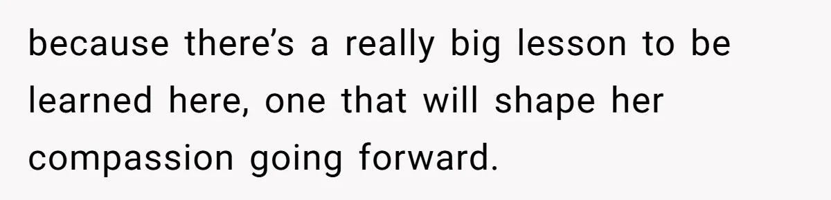 because there’s a really big lesson to be learned here, one that will shape her compassion going forward.