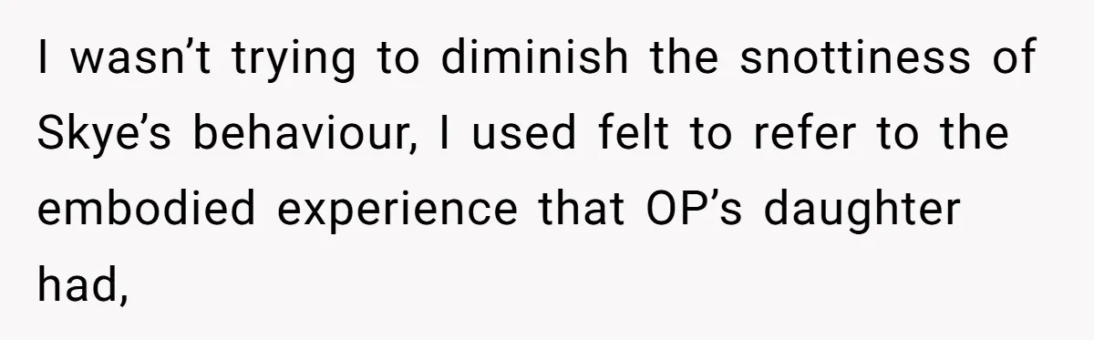 I wasn’t trying to diminish the snottiness of Skye’s behaviour, I used felt to refer to the embodied experience that OP’s daughter had,