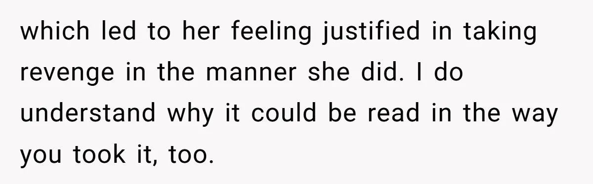 which led to her feeling justified in taking revenge in the manner she did. I do understand why it could be read in the way you took it, too.