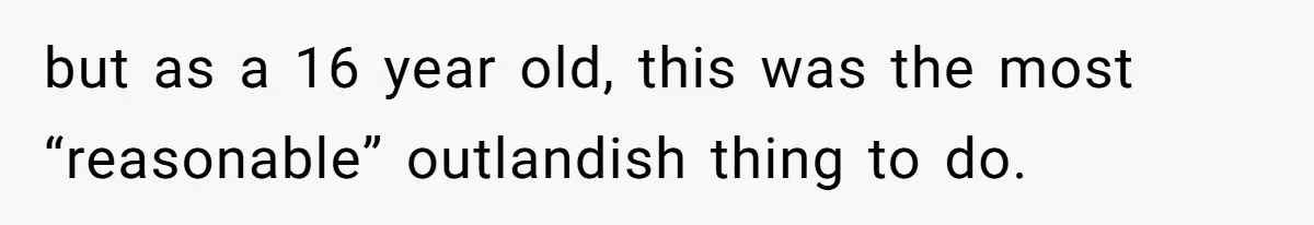 but as a 16 year old, this was the most “reasonable” outlandish thing to do.