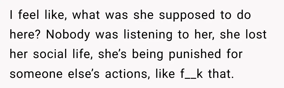 I feel like, what was she supposed to do here? Nobody was listening to her, she lost her social life, she’s being punished for someone else’s actions, like f__k that.
