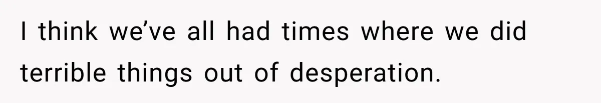 I think we’ve all had times where we did terrible things out of desperation.