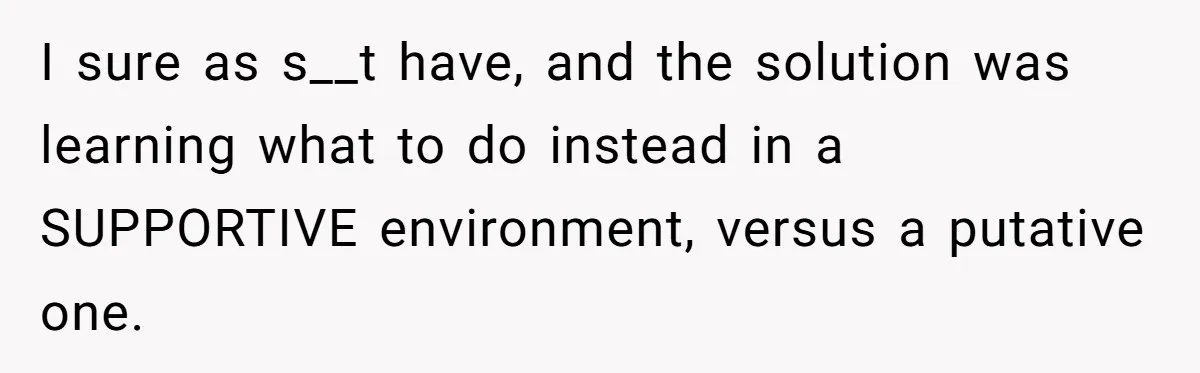 I sure as s__t have, and the solution was learning what to do instead in a SUPPORTIVE environment, versus a putative one.