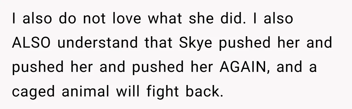 I also do not love what she did. I also ALSO understand that Skye pushed her and pushed her and pushed her AGAIN, and a caged animal will fight back.