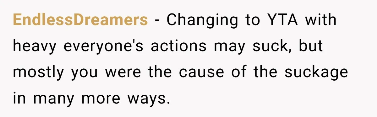 EndlessDreamers − Changing to YTA with heavy everyone's actions may suck, but mostly you were the cause of the suckage in many more ways.