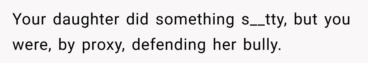 Your daughter did something s__tty, but you were, by proxy, defending her bully.