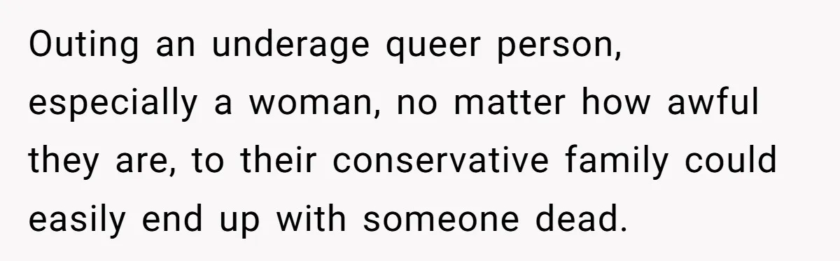 Outing an underage queer person, especially a woman, no matter how awful they are, to their conservative family could easily end up with someone dead.